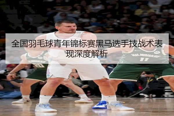 全国羽毛球青年锦标赛黑马选手技战术表现深度解析