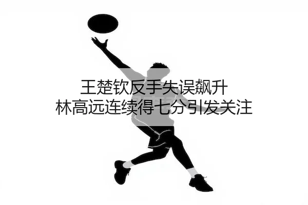 王楚钦反手失误飙升 林高远连续得七分引发关注